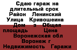 Сдаю гараж на длительный срок. › Район ­ Ленинский › Улица ­ Кривошеина › Дом ­ 9з › Общая площадь ­ 39 › Цена ­ 6 000 - Воронежская обл., Воронеж г. Недвижимость » Гаражи   . Воронежская обл.